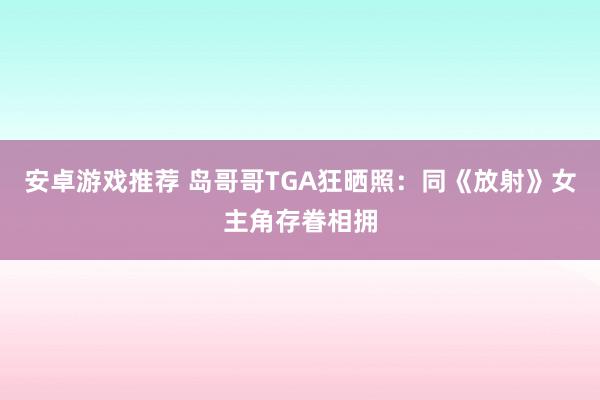 安卓游戏推荐 岛哥哥TGA狂晒照：同《放射》女主角存眷相拥