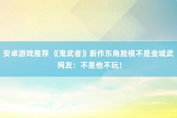 安卓游戏推荐 《鬼武者》新作东角脸模不是金城武 网友：不是他不玩！