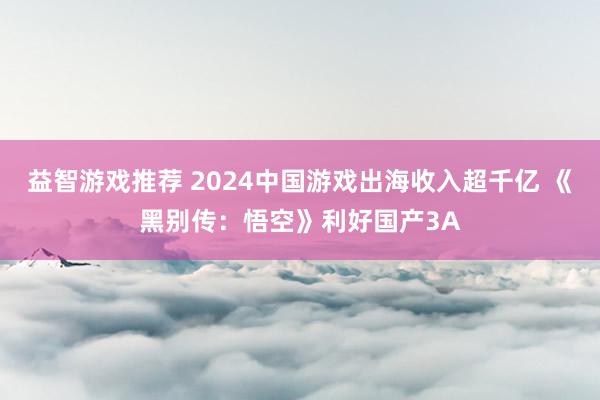 益智游戏推荐 2024中国游戏出海收入超千亿 《黑别传：悟空》利好国产3A