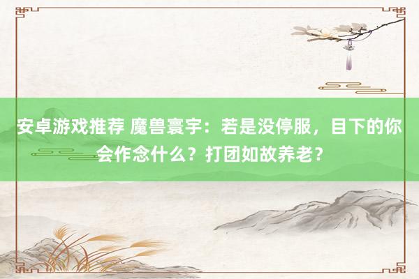 安卓游戏推荐 魔兽寰宇：若是没停服，目下的你会作念什么？打团如故养老？