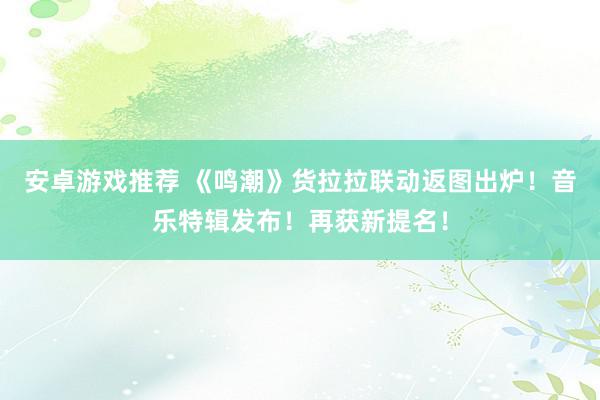 安卓游戏推荐 《鸣潮》货拉拉联动返图出炉！音乐特辑发布！再获新提名！