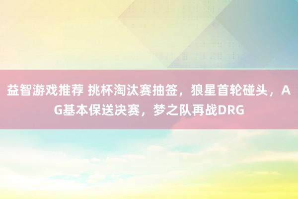 益智游戏推荐 挑杯淘汰赛抽签，狼星首轮碰头，AG基本保送决赛，梦之队再战DRG