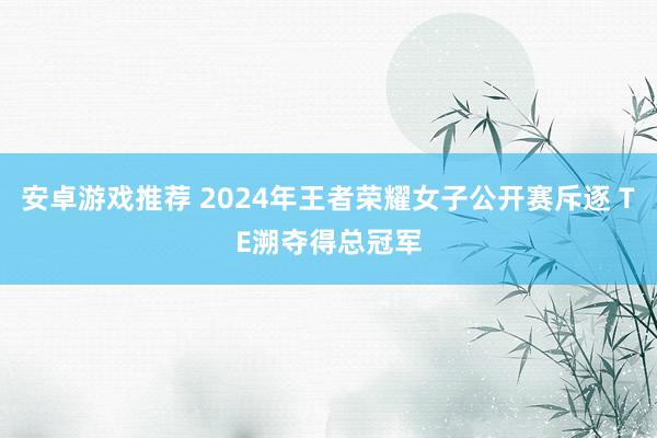 安卓游戏推荐 2024年王者荣耀女子公开赛斥逐 TE溯夺得总冠军