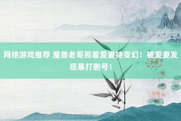 网络游戏推荐 魔兽老哥照着爱妻持变幻！被爱妻发现暴打删号！