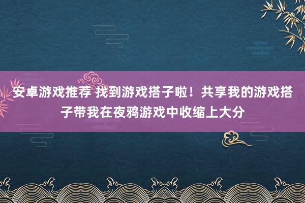 安卓游戏推荐 找到游戏搭子啦！共享我的游戏搭子带我在夜鸦游戏中收缩上大分