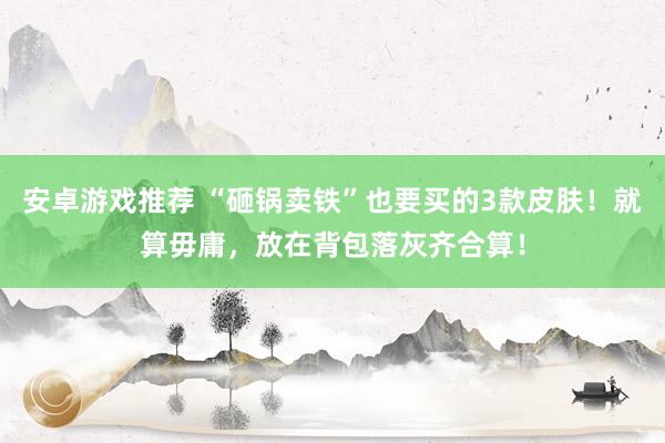 安卓游戏推荐 “砸锅卖铁”也要买的3款皮肤！就算毋庸，放在背包落灰齐合算！