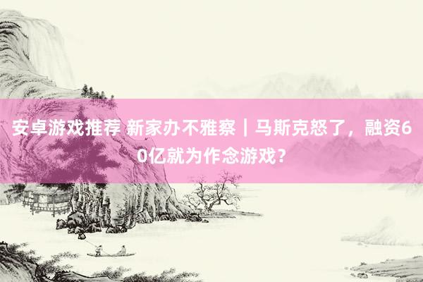 安卓游戏推荐 新家办不雅察｜马斯克怒了，融资60亿就为作念游戏？