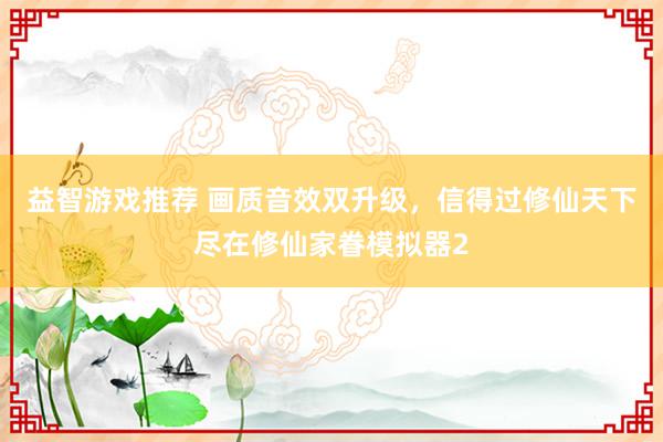 益智游戏推荐 画质音效双升级，信得过修仙天下尽在修仙家眷模拟器2