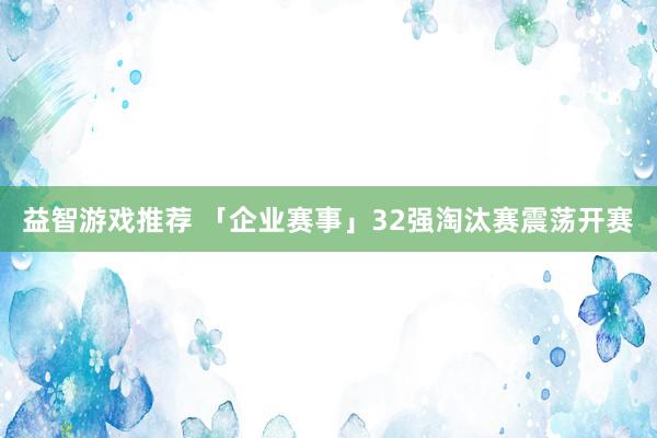 益智游戏推荐 「企业赛事」32强淘汰赛震荡开赛