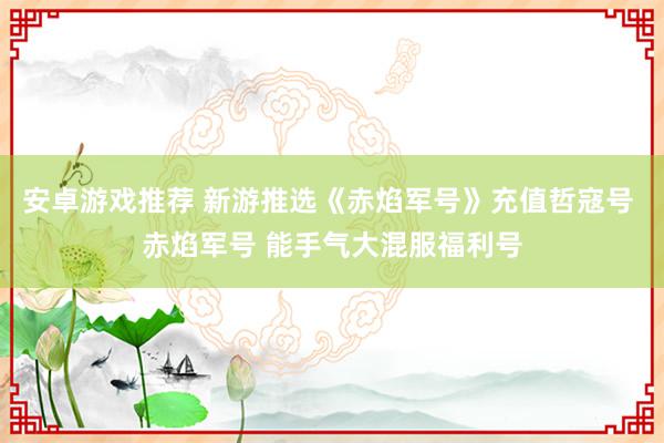 安卓游戏推荐 新游推选《赤焰军号》充值哲寇号 赤焰军号 能手气大混服福利号