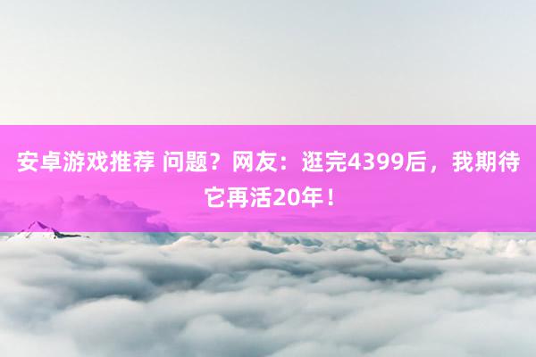 安卓游戏推荐 问题？网友：逛完4399后，我期待它再活20年！