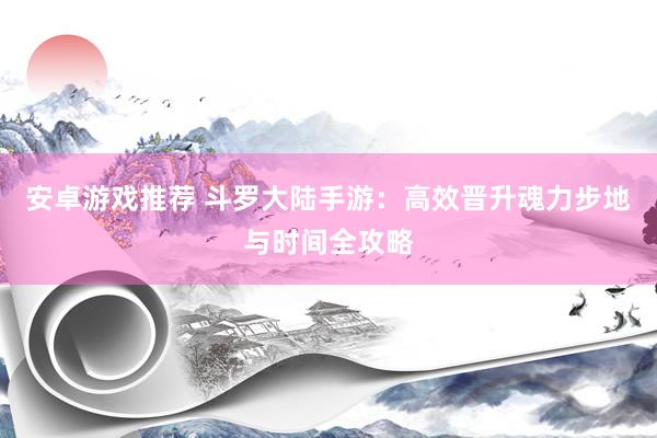 安卓游戏推荐 斗罗大陆手游：高效晋升魂力步地与时间全攻略