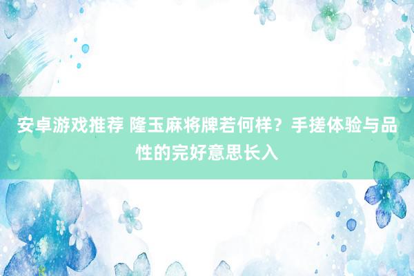 安卓游戏推荐 隆玉麻将牌若何样？手搓体验与品性的完好意思长入