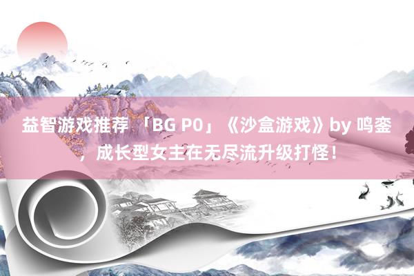 益智游戏推荐 「BG P0」《沙盒游戏》by 鸣銮，成长型女主在无尽流升级打怪！