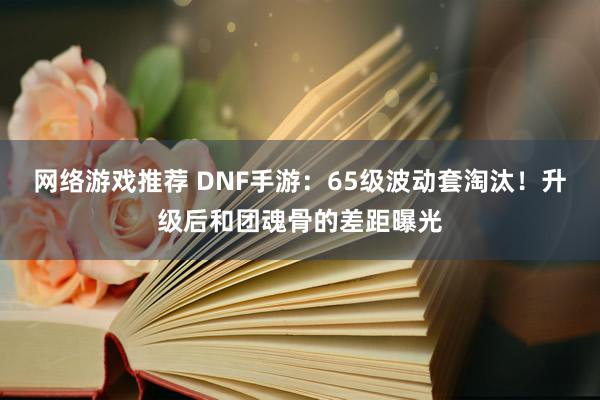 网络游戏推荐 DNF手游：65级波动套淘汰！升级后和团魂骨的差距曝光