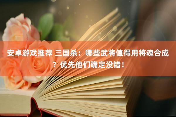 安卓游戏推荐 三国杀：哪些武将值得用将魂合成？优先他们确定没错！