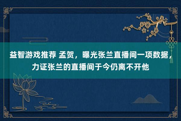 益智游戏推荐 孟贺，曝光张兰直播间一项数据，力证张兰的直播间于今仍离不开他