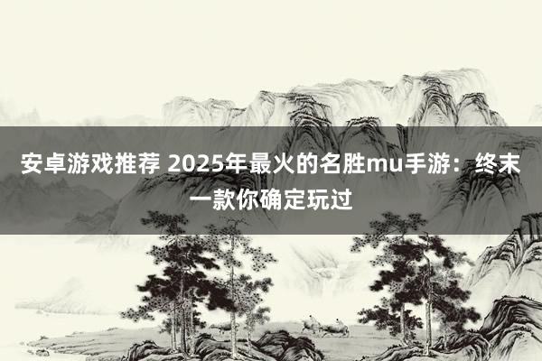 安卓游戏推荐 2025年最火的名胜mu手游：终末一款你确定玩过