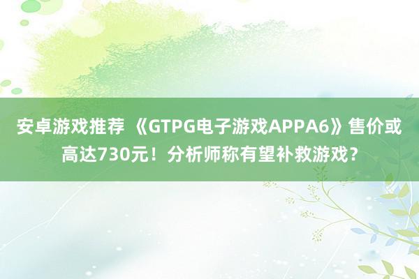 安卓游戏推荐 《GTPG电子游戏APPA6》售价或高达730元！分析师称有望补救游戏？