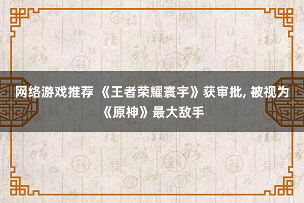 网络游戏推荐 《王者荣耀寰宇》获审批, 被视为《原神》最大敌手