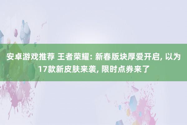 安卓游戏推荐 王者荣耀: 新春版块厚爱开启, 以为17款新皮肤来袭, 限时点券来了