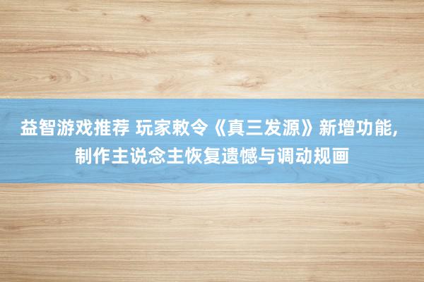 益智游戏推荐 玩家敕令《真三发源》新增功能, 制作主说念主恢复遗憾与调动规画