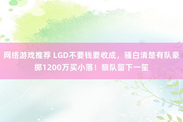 网络游戏推荐 LGD不要钱要收成，骚白清楚有队豪掷1200万买小落！狼队留下一笙