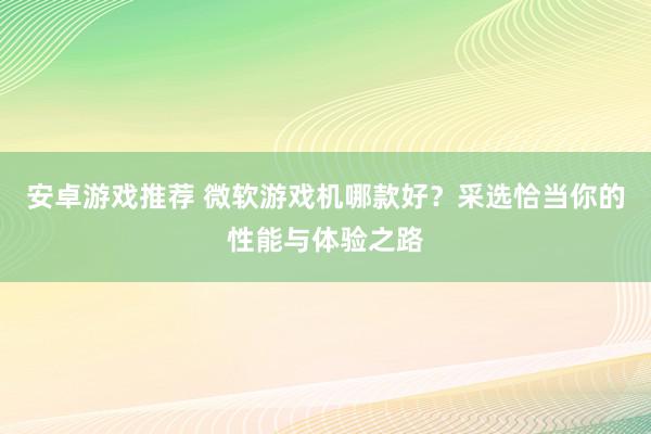 安卓游戏推荐 微软游戏机哪款好？采选恰当你的性能与体验之路