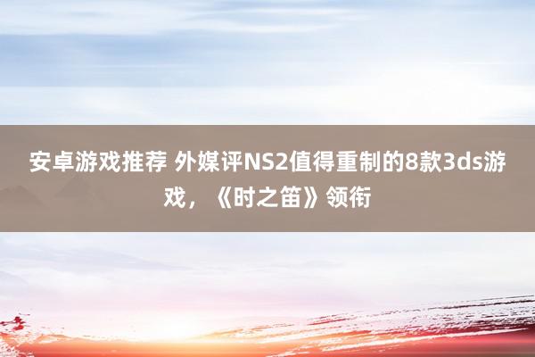 安卓游戏推荐 外媒评NS2值得重制的8款3ds游戏，《时之笛》领衔