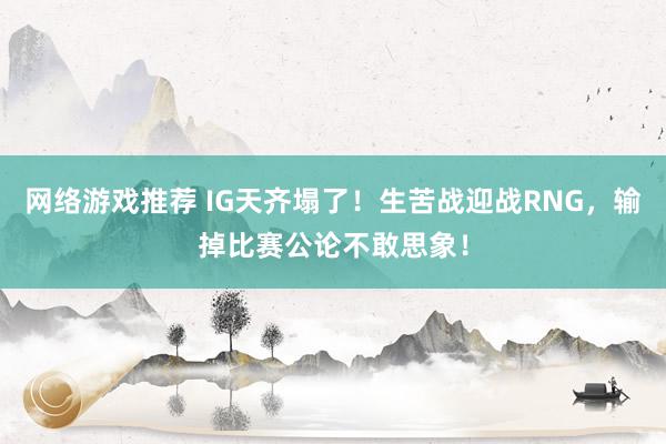 网络游戏推荐 IG天齐塌了！生苦战迎战RNG，输掉比赛公论不敢思象！