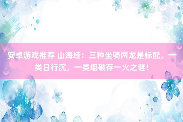 安卓游戏推荐 山海经：三种坐骑两龙是标配，一类日行沉，一类堪破存一火之谜！