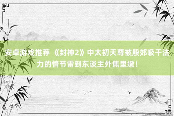 安卓游戏推荐 《封神2》中太初天尊被殷郊吸干法力的情节雷到东谈主外焦里嫩！