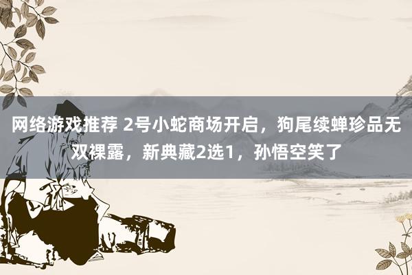 网络游戏推荐 2号小蛇商场开启，狗尾续蝉珍品无双裸露，新典藏2选1，孙悟空笑了