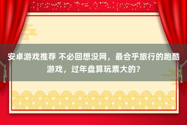 安卓游戏推荐 不必回想没网，最合乎旅行的跑酷游戏，过年盘算玩票大的？