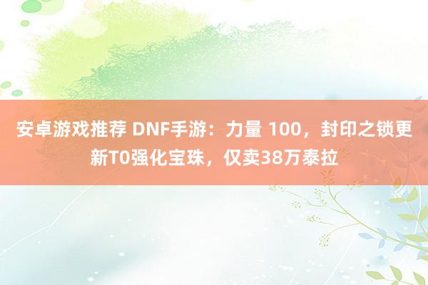 安卓游戏推荐 DNF手游：力量 100，封印之锁更新T0强化宝珠，仅卖38万泰拉