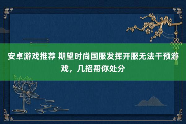 安卓游戏推荐 期望时尚国服发挥开服无法干预游戏，几招帮你处分