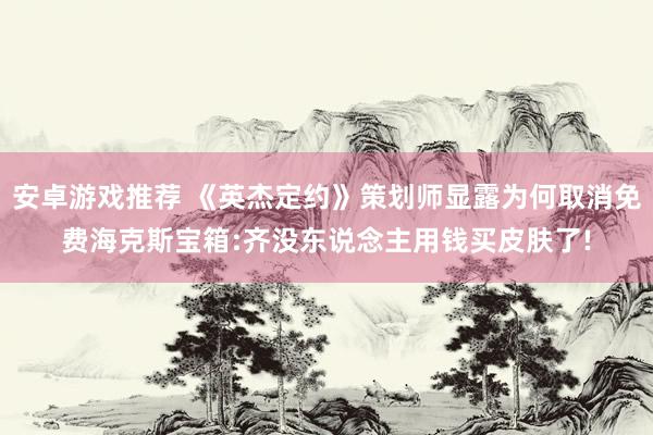 安卓游戏推荐 《英杰定约》策划师显露为何取消免费海克斯宝箱:齐没东说念主用钱买皮肤了!