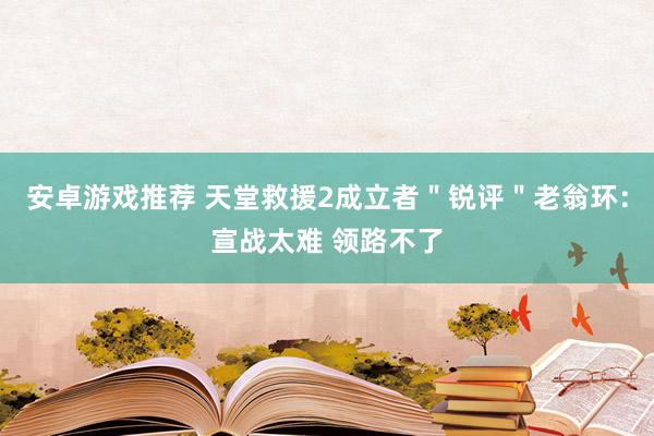 安卓游戏推荐 天堂救援2成立者＂锐评＂老翁环：宣战太难 领路不了