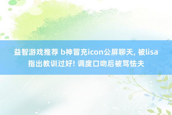 益智游戏推荐 b神冒充icon公屏聊天, 被lisa指出教训过好! 调度口吻后被骂怯夫