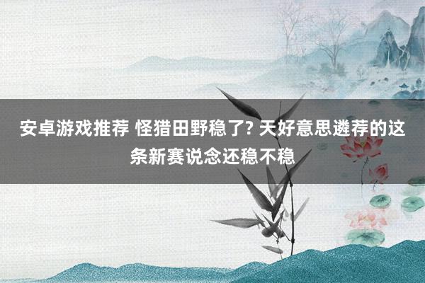 安卓游戏推荐 怪猎田野稳了? 天好意思遴荐的这条新赛说念还稳不稳