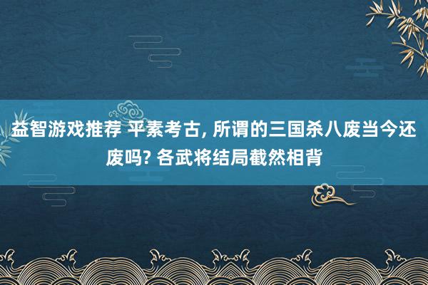 益智游戏推荐 平素考古, 所谓的三国杀八废当今还废吗? 各武将结局截然相背