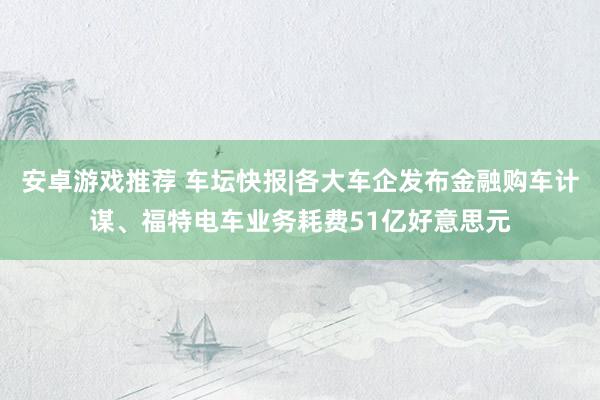 安卓游戏推荐 车坛快报|各大车企发布金融购车计谋、福特电车业务耗费51亿好意思元