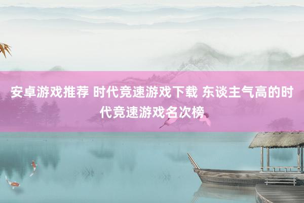 安卓游戏推荐 时代竞速游戏下载 东谈主气高的时代竞速游戏名次榜