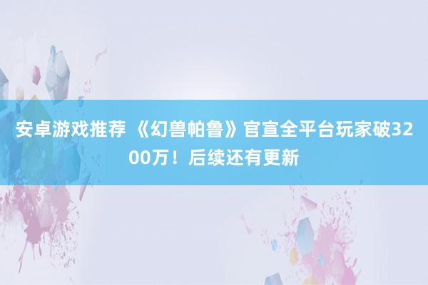 安卓游戏推荐 《幻兽帕鲁》官宣全平台玩家破3200万！后续还有更新