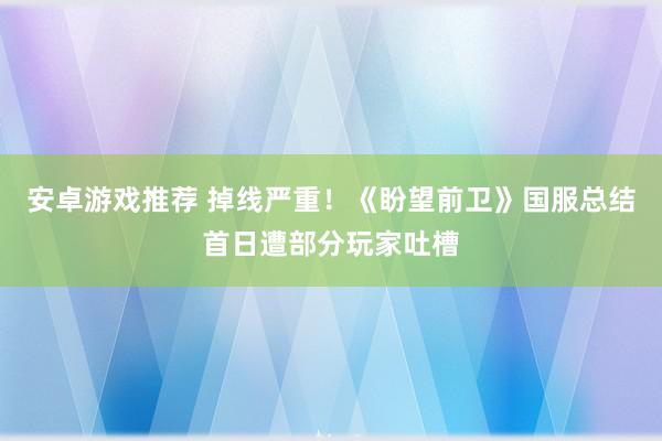 安卓游戏推荐 掉线严重！《盼望前卫》国服总结首日遭部分玩家吐槽