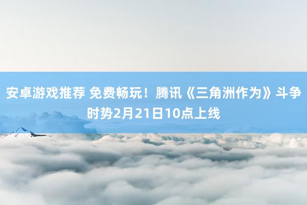 安卓游戏推荐 免费畅玩！腾讯《三角洲作为》斗争时势2月21日10点上线