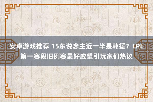 安卓游戏推荐 15东说念主近一半是韩援？LPL第一赛段旧例赛最好威望引玩家们热议