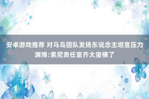 安卓游戏推荐 对马岛团队发扬东说念主坦言压力渊博:索尼责任室齐太蛮横了