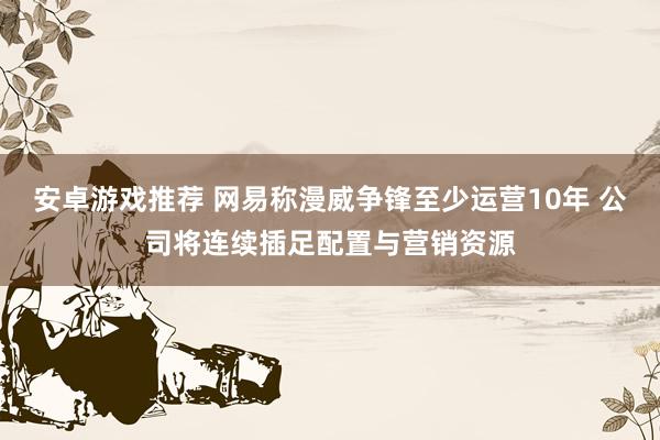 安卓游戏推荐 网易称漫威争锋至少运营10年 公司将连续插足配置与营销资源