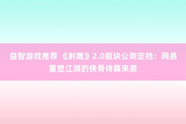 益智游戏推荐 《射雕》2.0版块公测定档：网易重塑江湖的侠骨诗篇来袭